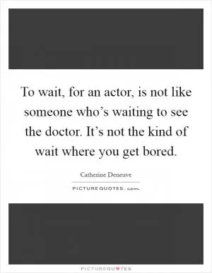 To wait, for an actor, is not like someone who’s waiting to see the doctor. It’s not the kind of wait where you get bored Picture Quote #1