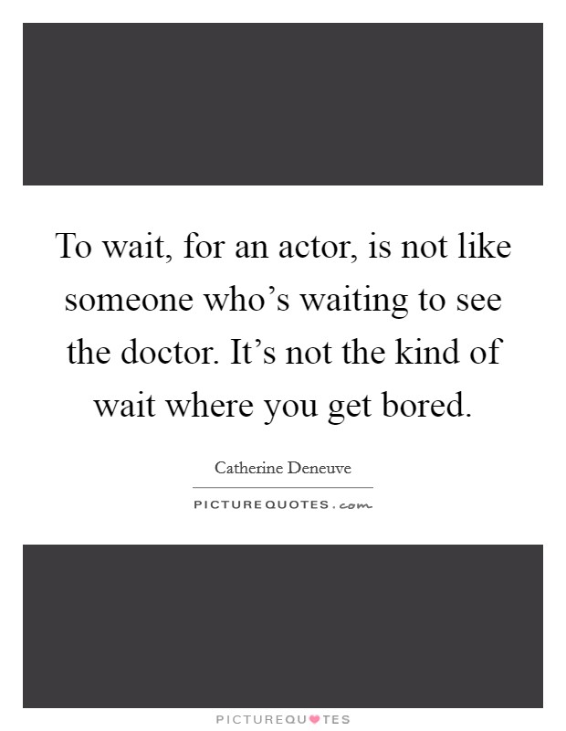 To wait, for an actor, is not like someone who's waiting to see the doctor. It's not the kind of wait where you get bored. Picture Quote #1