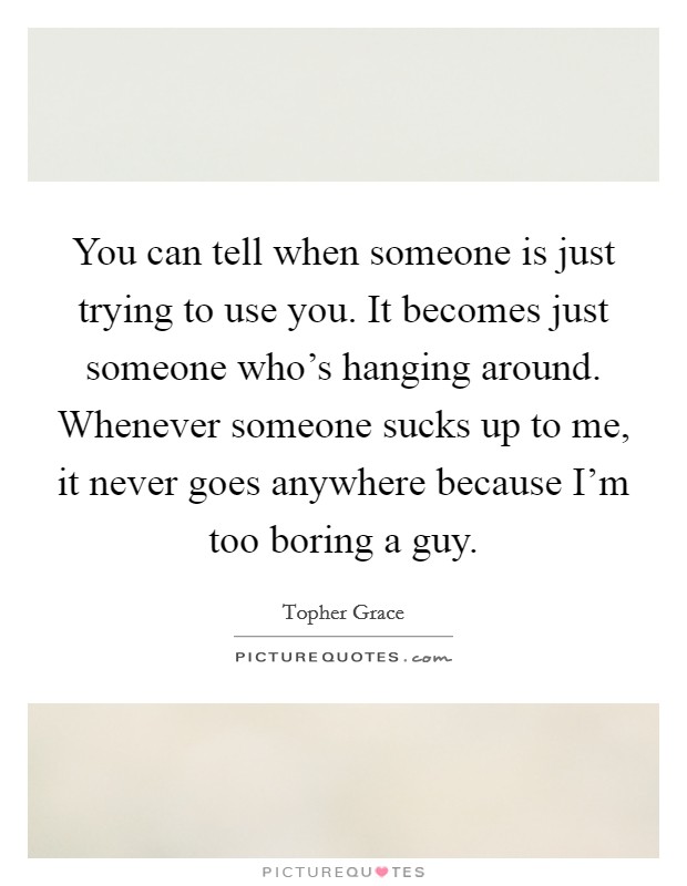 You can tell when someone is just trying to use you. It becomes just someone who's hanging around. Whenever someone sucks up to me, it never goes anywhere because I'm too boring a guy. Picture Quote #1