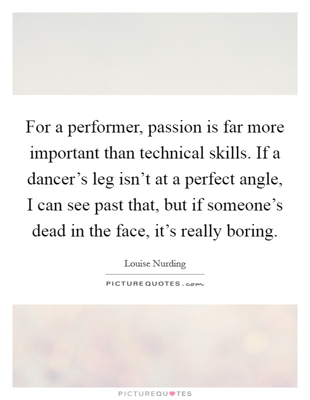 For a performer, passion is far more important than technical skills. If a dancer's leg isn't at a perfect angle, I can see past that, but if someone's dead in the face, it's really boring. Picture Quote #1