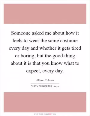 Someone asked me about how it feels to wear the same costume every day and whether it gets tired or boring, but the good thing about it is that you know what to expect, every day Picture Quote #1