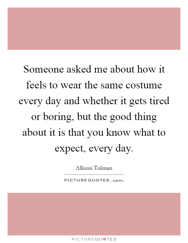Someone asked me about how it feels to wear the same costume every day and whether it gets tired or boring, but the good thing about it is that you know what to expect, every day. Picture Quote #1