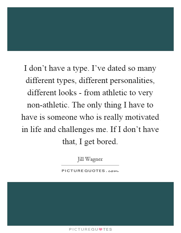 I don't have a type. I've dated so many different types, different personalities, different looks - from athletic to very non-athletic. The only thing I have to have is someone who is really motivated in life and challenges me. If I don't have that, I get bored. Picture Quote #1