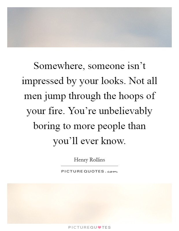 Somewhere, someone isn't impressed by your looks. Not all men jump through the hoops of your fire. You're unbelievably boring to more people than you'll ever know. Picture Quote #1