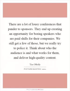 There are a lot of lousy conferences that pander to sponsors. They end up creating an opportunity for boring speakers who are paid shills for their companies. We still get a few of those, but we really try to police it. Think about who the audience is and what works for them, and deliver high-quality content Picture Quote #1