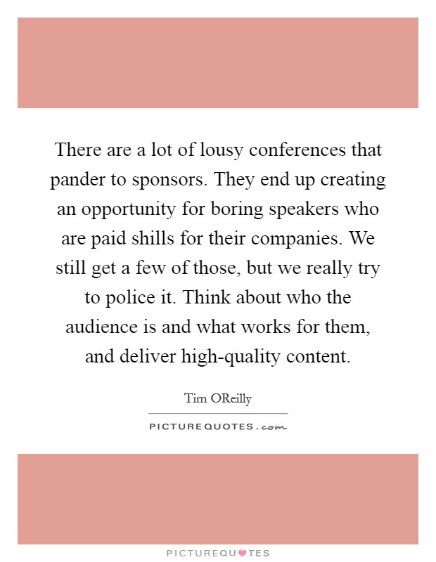 There are a lot of lousy conferences that pander to sponsors. They end up creating an opportunity for boring speakers who are paid shills for their companies. We still get a few of those, but we really try to police it. Think about who the audience is and what works for them, and deliver high-quality content. Picture Quote #1