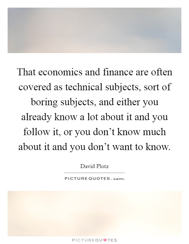 That economics and finance are often covered as technical subjects, sort of boring subjects, and either you already know a lot about it and you follow it, or you don't know much about it and you don't want to know. Picture Quote #1