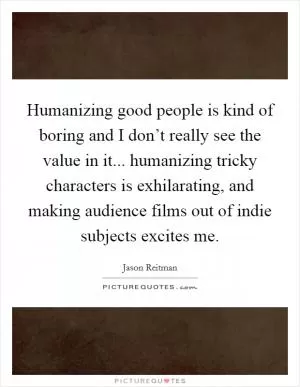 Humanizing good people is kind of boring and I don’t really see the value in it... humanizing tricky characters is exhilarating, and making audience films out of indie subjects excites me Picture Quote #1