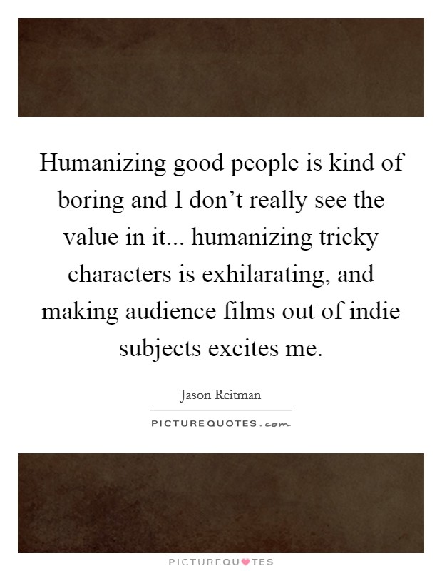 Humanizing good people is kind of boring and I don't really see the value in it... humanizing tricky characters is exhilarating, and making audience films out of indie subjects excites me. Picture Quote #1
