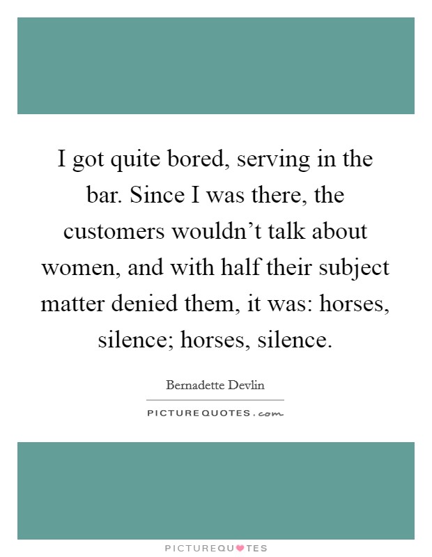 I got quite bored, serving in the bar. Since I was there, the customers wouldn't talk about women, and with half their subject matter denied them, it was: horses, silence; horses, silence. Picture Quote #1