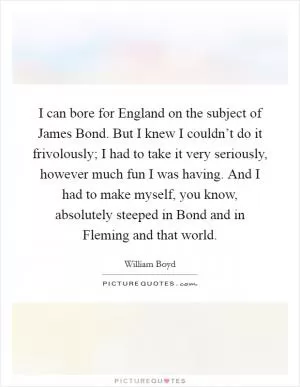 I can bore for England on the subject of James Bond. But I knew I couldn’t do it frivolously; I had to take it very seriously, however much fun I was having. And I had to make myself, you know, absolutely steeped in Bond and in Fleming and that world Picture Quote #1