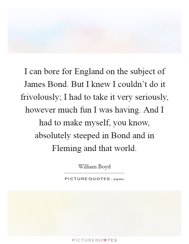 I can bore for England on the subject of James Bond. But I knew I couldn't do it frivolously; I had to take it very seriously, however much fun I was having. And I had to make myself, you know, absolutely steeped in Bond and in Fleming and that world. Picture Quote #1