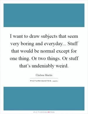 I want to draw subjects that seem very boring and everyday... Stuff that would be normal except for one thing. Or two things. Or stuff that’s undeniably weird Picture Quote #1