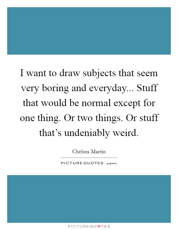 I want to draw subjects that seem very boring and everyday... Stuff that would be normal except for one thing. Or two things. Or stuff that's undeniably weird. Picture Quote #1