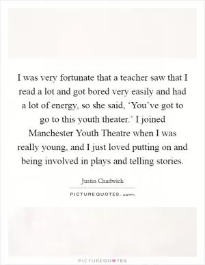 I was very fortunate that a teacher saw that I read a lot and got bored very easily and had a lot of energy, so she said, ‘You’ve got to go to this youth theater.’ I joined Manchester Youth Theatre when I was really young, and I just loved putting on and being involved in plays and telling stories Picture Quote #1