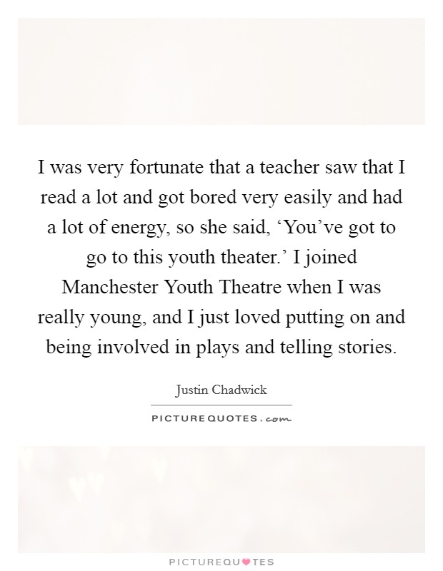 I was very fortunate that a teacher saw that I read a lot and got bored very easily and had a lot of energy, so she said, ‘You've got to go to this youth theater.' I joined Manchester Youth Theatre when I was really young, and I just loved putting on and being involved in plays and telling stories. Picture Quote #1