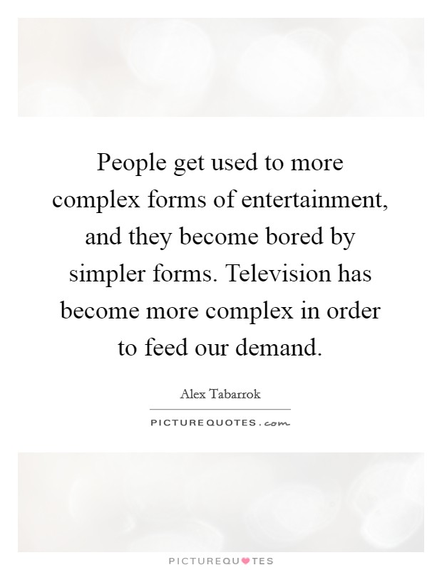 People get used to more complex forms of entertainment, and they become bored by simpler forms. Television has become more complex in order to feed our demand. Picture Quote #1