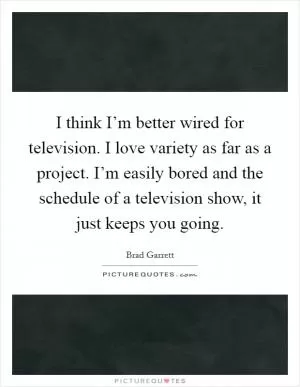 I think I’m better wired for television. I love variety as far as a project. I’m easily bored and the schedule of a television show, it just keeps you going Picture Quote #1