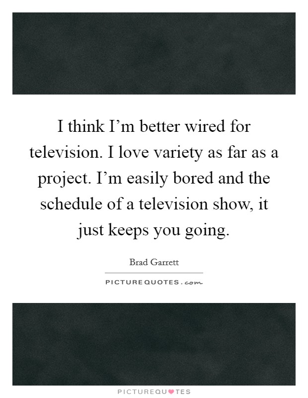 I think I'm better wired for television. I love variety as far as a project. I'm easily bored and the schedule of a television show, it just keeps you going. Picture Quote #1