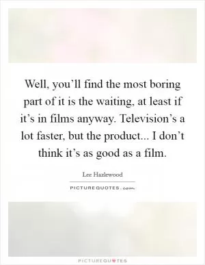 Well, you’ll find the most boring part of it is the waiting, at least if it’s in films anyway. Television’s a lot faster, but the product... I don’t think it’s as good as a film Picture Quote #1