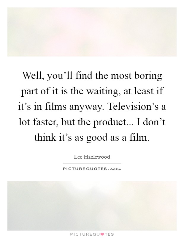 Well, you'll find the most boring part of it is the waiting, at least if it's in films anyway. Television's a lot faster, but the product... I don't think it's as good as a film. Picture Quote #1