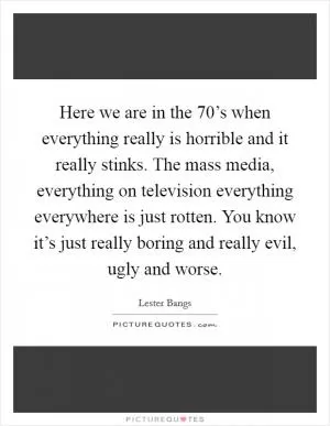 Here we are in the 70’s when everything really is horrible and it really stinks. The mass media, everything on television everything everywhere is just rotten. You know it’s just really boring and really evil, ugly and worse Picture Quote #1