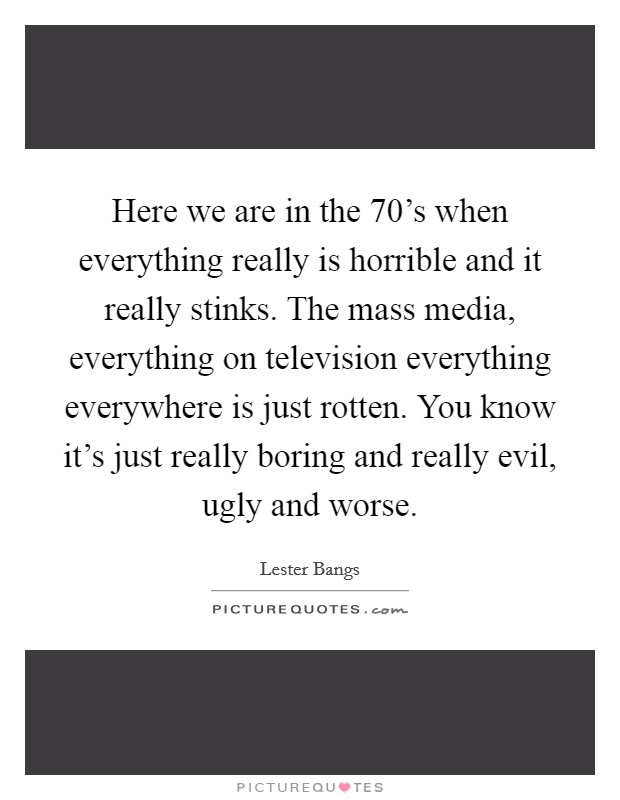 Here we are in the 70's when everything really is horrible and it really stinks. The mass media, everything on television everything everywhere is just rotten. You know it's just really boring and really evil, ugly and worse. Picture Quote #1