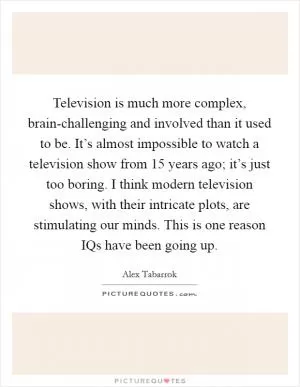 Television is much more complex, brain-challenging and involved than it used to be. It’s almost impossible to watch a television show from 15 years ago; it’s just too boring. I think modern television shows, with their intricate plots, are stimulating our minds. This is one reason IQs have been going up Picture Quote #1