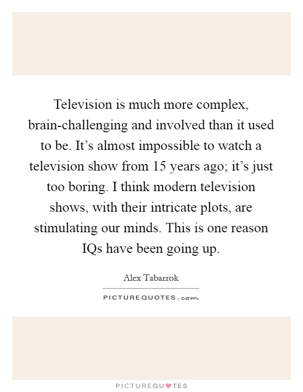 Television is much more complex, brain-challenging and involved than it used to be. It's almost impossible to watch a television show from 15 years ago; it's just too boring. I think modern television shows, with their intricate plots, are stimulating our minds. This is one reason IQs have been going up. Picture Quote #1