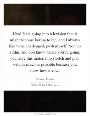 I had fears going into television that it might become boring to me, and I always like to be challenged, push myself. You do a film, and you know where you’re going; you have this material to stretch and play with as much as possible because you know how it ends Picture Quote #1