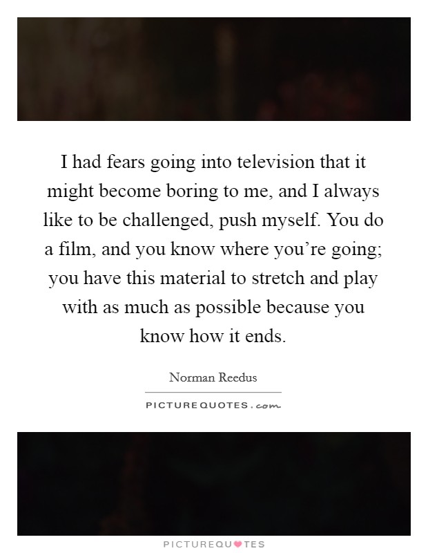 I had fears going into television that it might become boring to me, and I always like to be challenged, push myself. You do a film, and you know where you're going; you have this material to stretch and play with as much as possible because you know how it ends. Picture Quote #1
