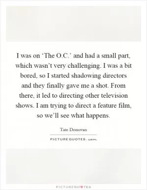 I was on ‘The O.C.’ and had a small part, which wasn’t very challenging. I was a bit bored, so I started shadowing directors and they finally gave me a shot. From there, it led to directing other television shows. I am trying to direct a feature film, so we’ll see what happens Picture Quote #1