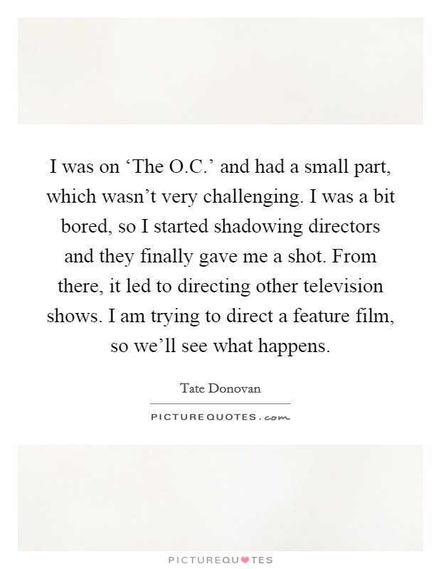 I was on ‘The O.C.' and had a small part, which wasn't very challenging. I was a bit bored, so I started shadowing directors and they finally gave me a shot. From there, it led to directing other television shows. I am trying to direct a feature film, so we'll see what happens. Picture Quote #1
