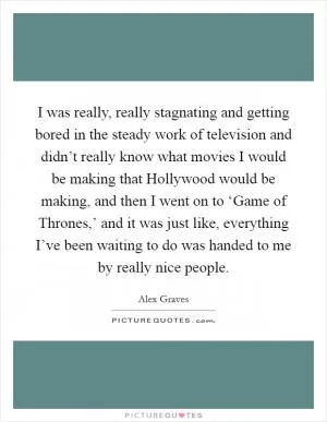I was really, really stagnating and getting bored in the steady work of television and didn’t really know what movies I would be making that Hollywood would be making, and then I went on to ‘Game of Thrones,’ and it was just like, everything I’ve been waiting to do was handed to me by really nice people Picture Quote #1
