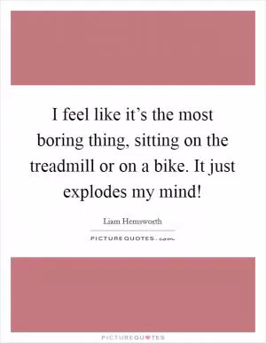I feel like it’s the most boring thing, sitting on the treadmill or on a bike. It just explodes my mind! Picture Quote #1