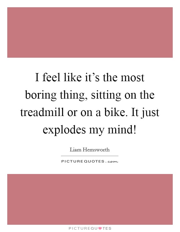 I feel like it's the most boring thing, sitting on the treadmill or on a bike. It just explodes my mind! Picture Quote #1