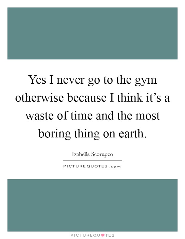 Yes I never go to the gym otherwise because I think it's a waste of time and the most boring thing on earth. Picture Quote #1