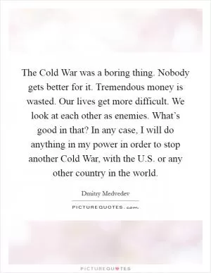 The Cold War was a boring thing. Nobody gets better for it. Tremendous money is wasted. Our lives get more difficult. We look at each other as enemies. What’s good in that? In any case, I will do anything in my power in order to stop another Cold War, with the U.S. or any other country in the world Picture Quote #1