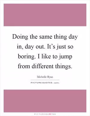 Doing the same thing day in, day out. It’s just so boring. I like to jump from different things Picture Quote #1