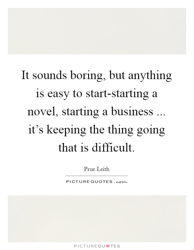 It sounds boring, but anything is easy to start-starting a novel, starting a business ... it's keeping the thing going that is difficult. Picture Quote #1