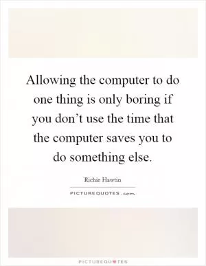 Allowing the computer to do one thing is only boring if you don’t use the time that the computer saves you to do something else Picture Quote #1