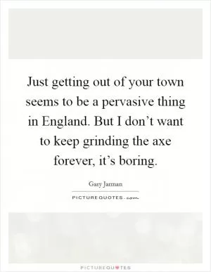 Just getting out of your town seems to be a pervasive thing in England. But I don’t want to keep grinding the axe forever, it’s boring Picture Quote #1