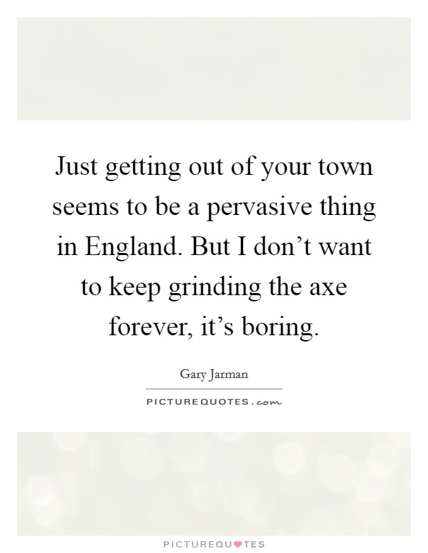 Just getting out of your town seems to be a pervasive thing in England. But I don't want to keep grinding the axe forever, it's boring. Picture Quote #1