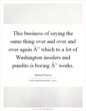 This business of saying the same thing over and over and over again Â” which to a lot of Washington insiders and pundits is boring Â” works Picture Quote #1