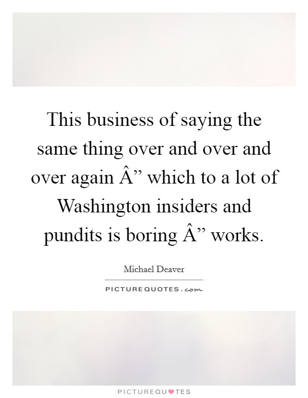 This business of saying the same thing over and over and over again Â” which to a lot of Washington insiders and pundits is boring Â” works. Picture Quote #1
