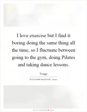 I love exercise but I find it boring doing the same thing all the time, so I fluctuate between going to the gym, doing Pilates and taking dance lessons Picture Quote #1