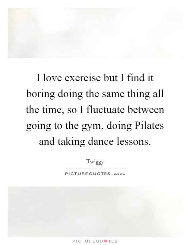 I love exercise but I find it boring doing the same thing all the time, so I fluctuate between going to the gym, doing Pilates and taking dance lessons. Picture Quote #1