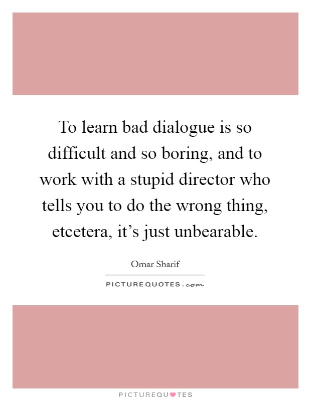 To learn bad dialogue is so difficult and so boring, and to work with a stupid director who tells you to do the wrong thing, etcetera, it's just unbearable. Picture Quote #1