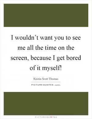 I wouldn’t want you to see me all the time on the screen, because I get bored of it myself! Picture Quote #1