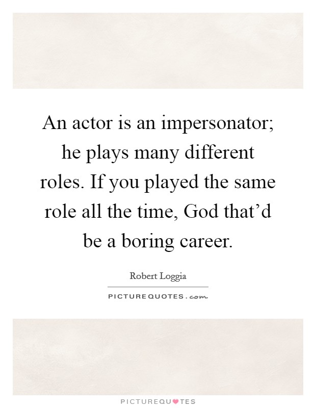 An actor is an impersonator; he plays many different roles. If you played the same role all the time, God that'd be a boring career. Picture Quote #1